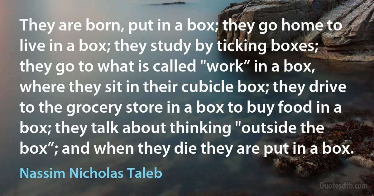 They are born, put in a box; they go home to live in a box; they study by ticking boxes; they go to what is called "work” in a box, where they sit in their cubicle box; they drive to the grocery store in a box to buy food in a box; they talk about thinking "outside the box”; and when they die they are put in a box. (Nassim Nicholas Taleb)