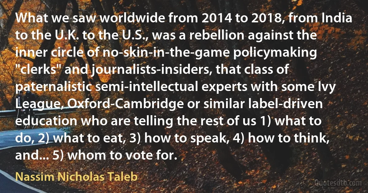 What we saw worldwide from 2014 to 2018, from India to the U.K. to the U.S., was a rebellion against the inner circle of no-skin-in-the-game policymaking "clerks" and journalists-insiders, that class of paternalistic semi-intellectual experts with some Ivy League, Oxford-Cambridge or similar label-driven education who are telling the rest of us 1) what to do, 2) what to eat, 3) how to speak, 4) how to think, and... 5) whom to vote for. (Nassim Nicholas Taleb)