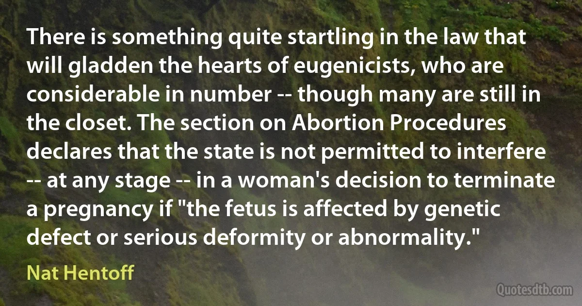 There is something quite startling in the law that will gladden the hearts of eugenicists, who are considerable in number -- though many are still in the closet. The section on Abortion Procedures declares that the state is not permitted to interfere -- at any stage -- in a woman's decision to terminate a pregnancy if "the fetus is affected by genetic defect or serious deformity or abnormality." (Nat Hentoff)