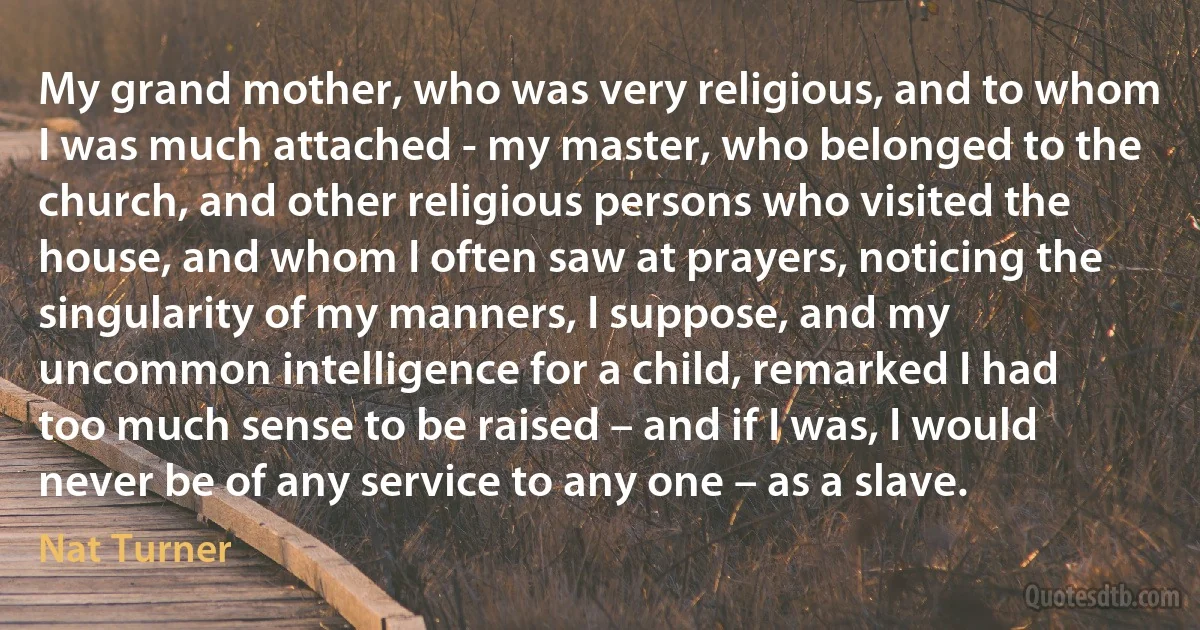 My grand mother, who was very religious, and to whom I was much attached - my master, who belonged to the church, and other religious persons who visited the house, and whom I often saw at prayers, noticing the singularity of my manners, I suppose, and my uncommon intelligence for a child, remarked I had too much sense to be raised – and if I was, I would never be of any service to any one – as a slave. (Nat Turner)