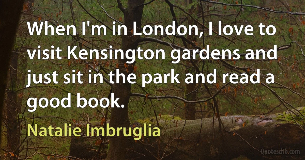 When I'm in London, I love to visit Kensington gardens and just sit in the park and read a good book. (Natalie Imbruglia)