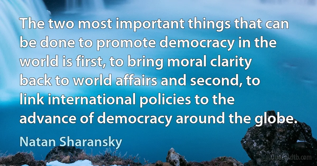 The two most important things that can be done to promote democracy in the world is first, to bring moral clarity back to world affairs and second, to link international policies to the advance of democracy around the globe. (Natan Sharansky)