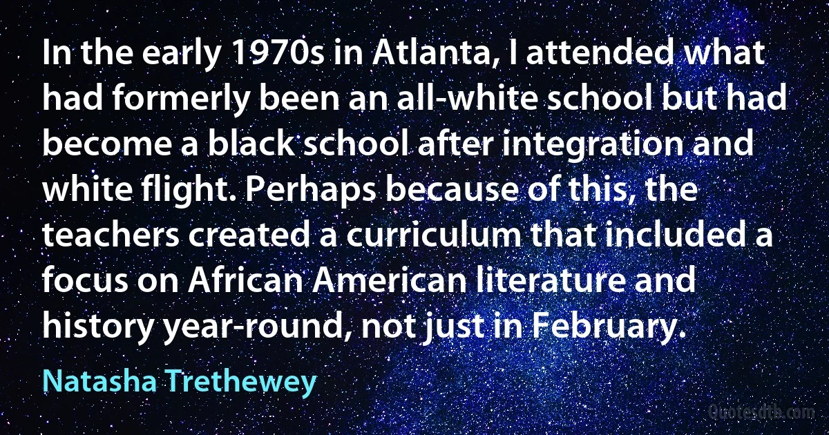 In the early 1970s in Atlanta, I attended what had formerly been an all-white school but had become a black school after integration and white flight. Perhaps because of this, the teachers created a curriculum that included a focus on African American literature and history year-round, not just in February. (Natasha Trethewey)