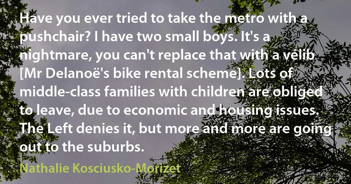 Have you ever tried to take the metro with a pushchair? I have two small boys. It's a nightmare, you can't replace that with a vélib [Mr Delanoë's bike rental scheme]. Lots of middle-class families with children are obliged to leave, due to economic and housing issues. The Left denies it, but more and more are going out to the suburbs. (Nathalie Kosciusko-Morizet)