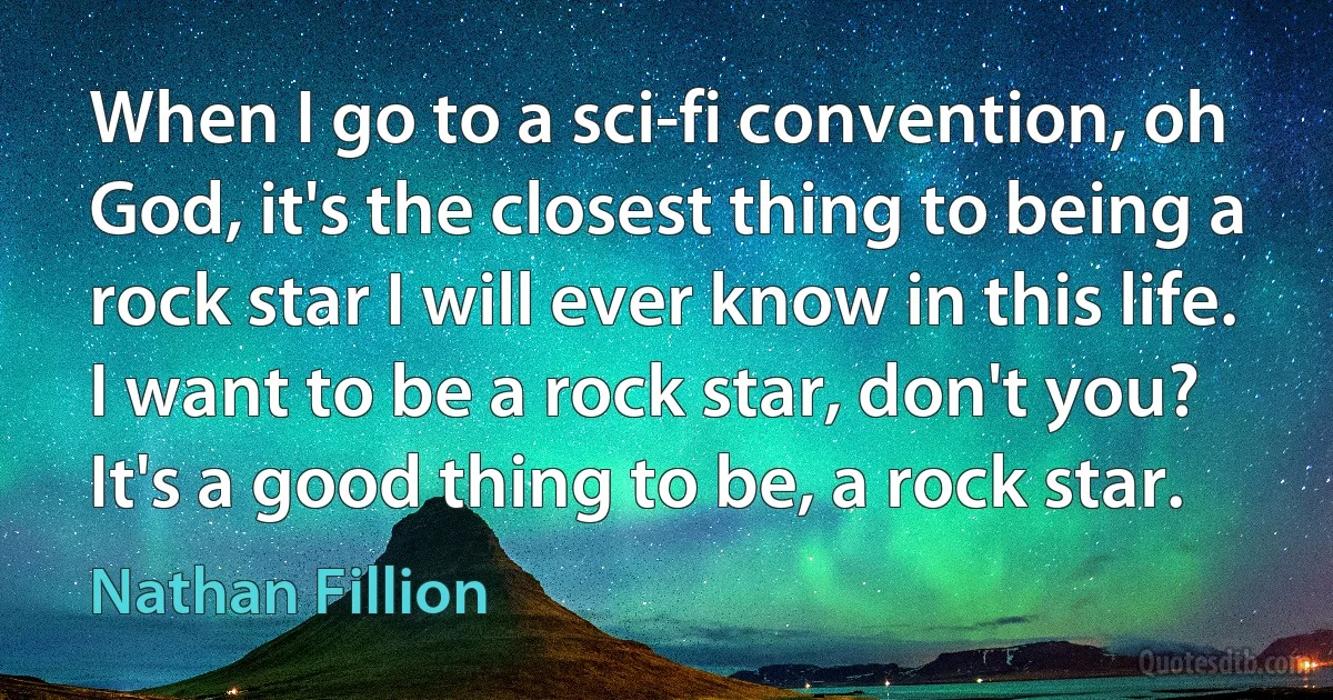 When I go to a sci-fi convention, oh God, it's the closest thing to being a rock star I will ever know in this life. I want to be a rock star, don't you? It's a good thing to be, a rock star. (Nathan Fillion)