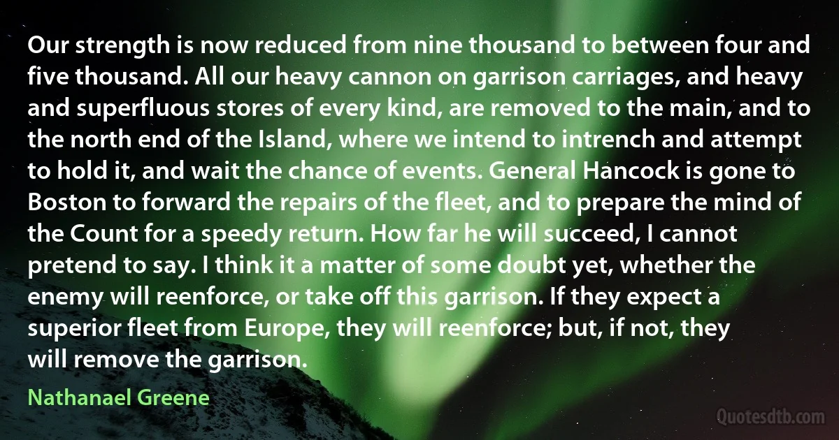 Our strength is now reduced from nine thousand to between four and five thousand. All our heavy cannon on garrison carriages, and heavy and superfluous stores of every kind, are removed to the main, and to the north end of the Island, where we intend to intrench and attempt to hold it, and wait the chance of events. General Hancock is gone to Boston to forward the repairs of the fleet, and to prepare the mind of the Count for a speedy return. How far he will succeed, I cannot pretend to say. I think it a matter of some doubt yet, whether the enemy will reenforce, or take off this garrison. If they expect a superior fleet from Europe, they will reenforce; but, if not, they will remove the garrison. (Nathanael Greene)