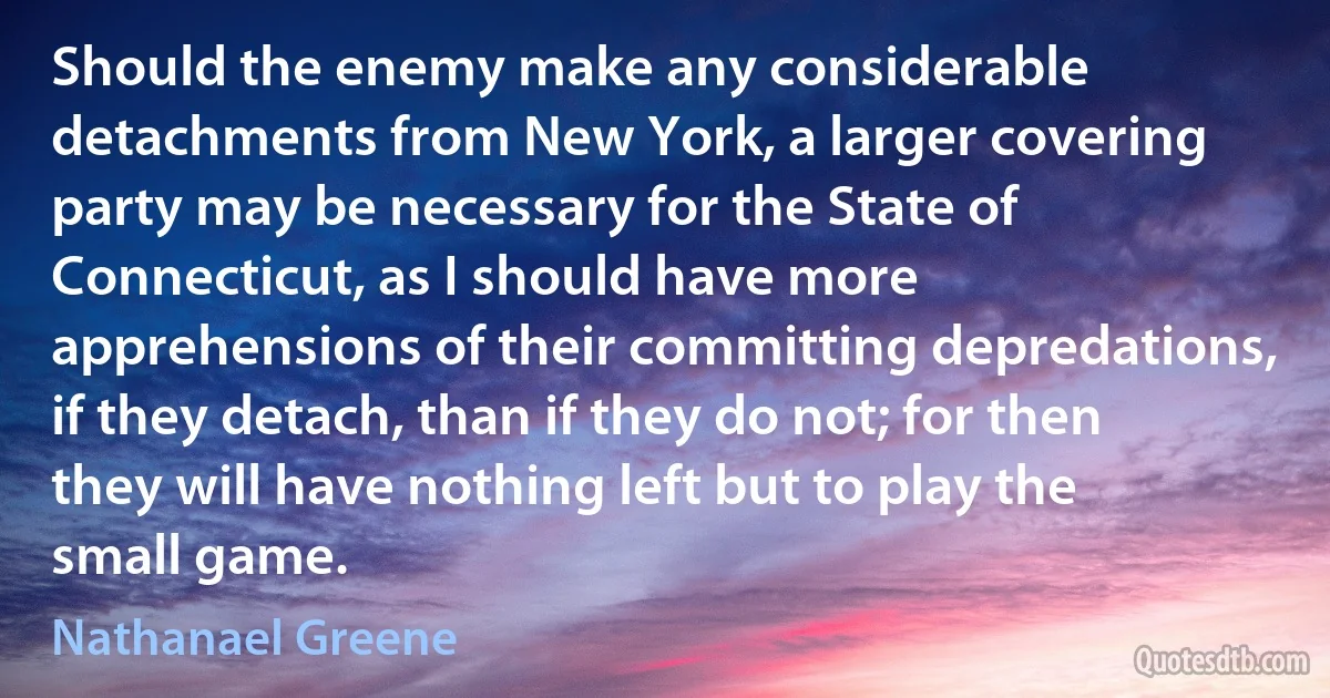 Should the enemy make any considerable detachments from New York, a larger covering party may be necessary for the State of Connecticut, as I should have more apprehensions of their committing depredations, if they detach, than if they do not; for then they will have nothing left but to play the small game. (Nathanael Greene)