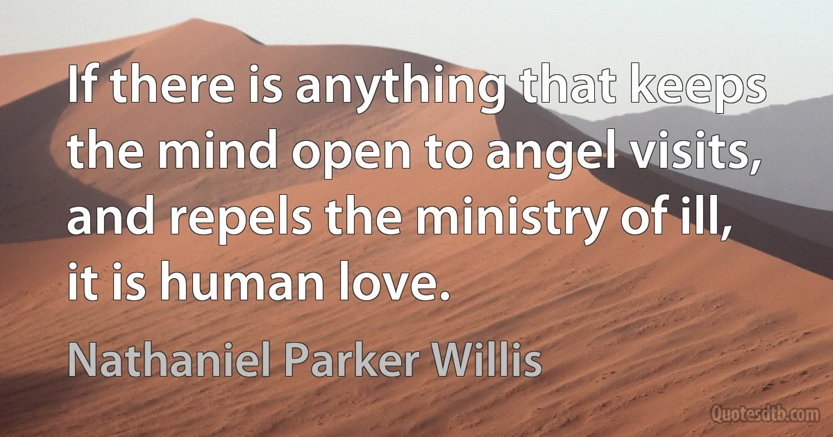 If there is anything that keeps the mind open to angel visits, and repels the ministry of ill, it is human love. (Nathaniel Parker Willis)