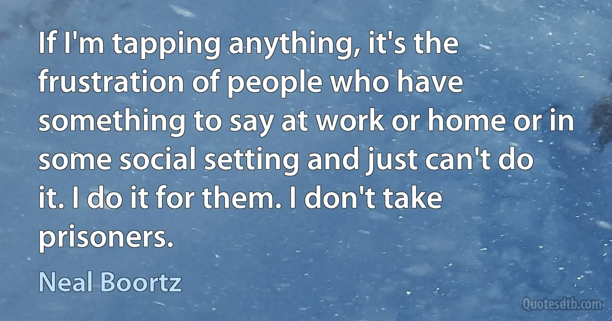 If I'm tapping anything, it's the frustration of people who have something to say at work or home or in some social setting and just can't do it. I do it for them. I don't take prisoners. (Neal Boortz)