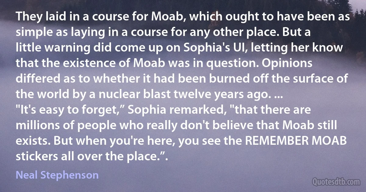 They laid in a course for Moab, which ought to have been as simple as laying in a course for any other place. But a little warning did come up on Sophia's UI, letting her know that the existence of Moab was in question. Opinions differed as to whether it had been burned off the surface of the world by a nuclear blast twelve years ago. ...
"It's easy to forget,” Sophia remarked, "that there are millions of people who really don't believe that Moab still exists. But when you're here, you see the REMEMBER MOAB stickers all over the place.”. (Neal Stephenson)