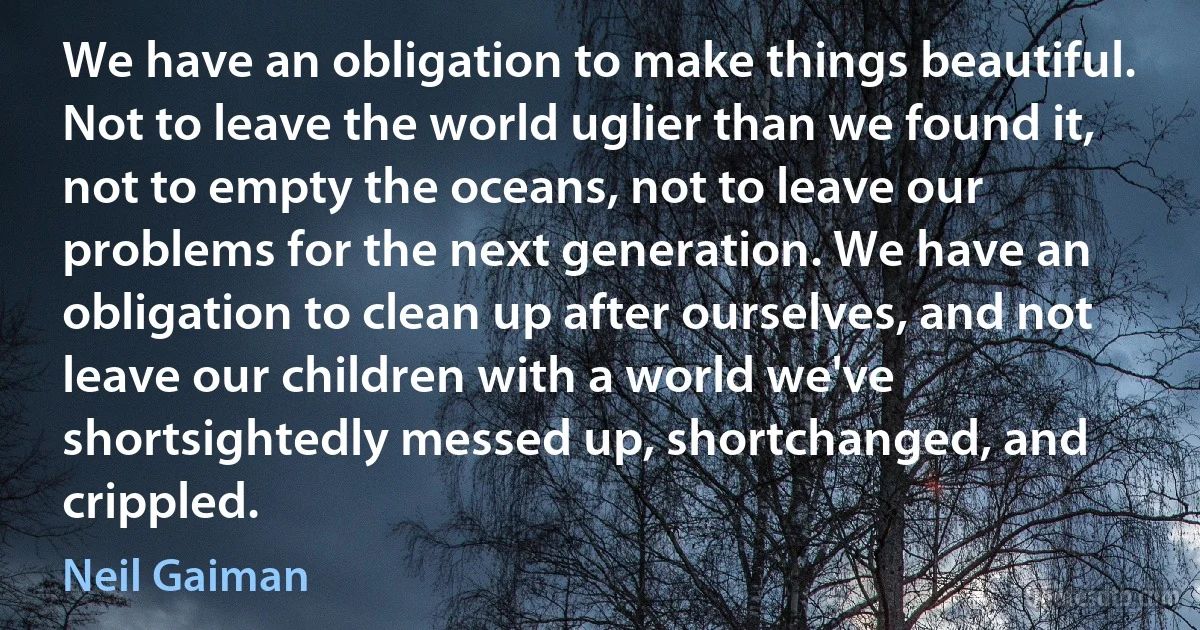 We have an obligation to make things beautiful. Not to leave the world uglier than we found it, not to empty the oceans, not to leave our problems for the next generation. We have an obligation to clean up after ourselves, and not leave our children with a world we've shortsightedly messed up, shortchanged, and crippled. (Neil Gaiman)