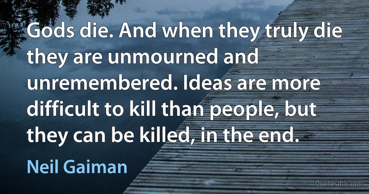 Gods die. And when they truly die they are unmourned and unremembered. Ideas are more difficult to kill than people, but they can be killed, in the end. (Neil Gaiman)