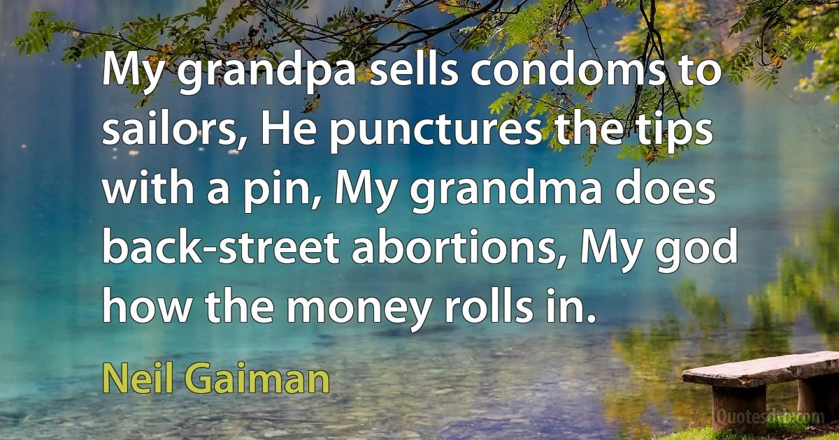 My grandpa sells condoms to sailors, He punctures the tips with a pin, My grandma does back-street abortions, My god how the money rolls in. (Neil Gaiman)