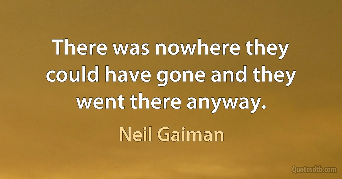 There was nowhere they could have gone and they went there anyway. (Neil Gaiman)