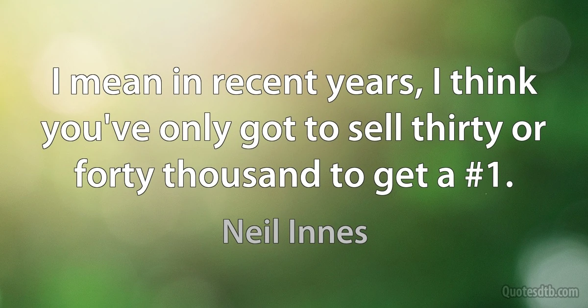 I mean in recent years, I think you've only got to sell thirty or forty thousand to get a #1. (Neil Innes)