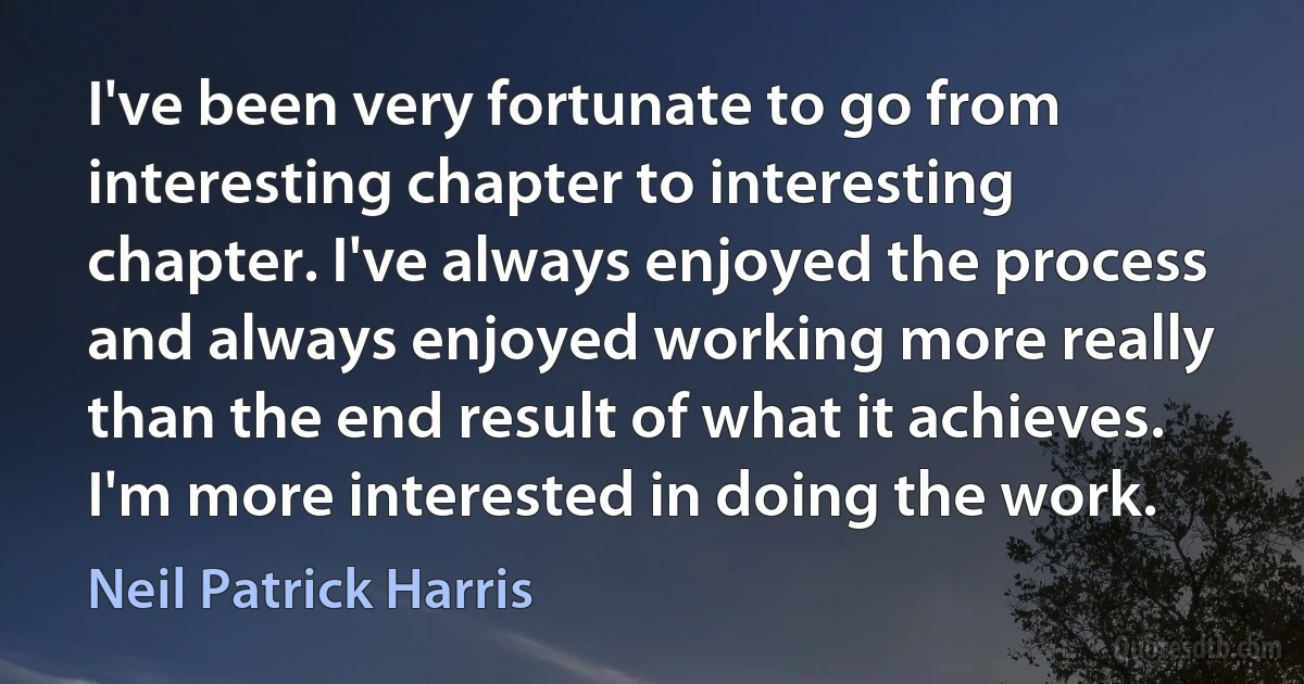 I've been very fortunate to go from interesting chapter to interesting chapter. I've always enjoyed the process and always enjoyed working more really than the end result of what it achieves. I'm more interested in doing the work. (Neil Patrick Harris)