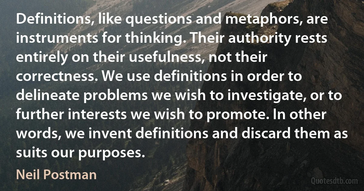 Definitions, like questions and metaphors, are instruments for thinking. Their authority rests entirely on their usefulness, not their correctness. We use definitions in order to delineate problems we wish to investigate, or to further interests we wish to promote. In other words, we invent definitions and discard them as suits our purposes. (Neil Postman)