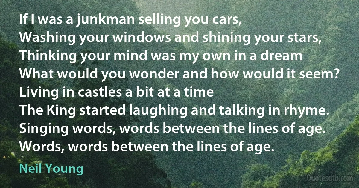 If I was a junkman selling you cars,
Washing your windows and shining your stars,
Thinking your mind was my own in a dream
What would you wonder and how would it seem?
Living in castles a bit at a time
The King started laughing and talking in rhyme.
Singing words, words between the lines of age.
Words, words between the lines of age. (Neil Young)