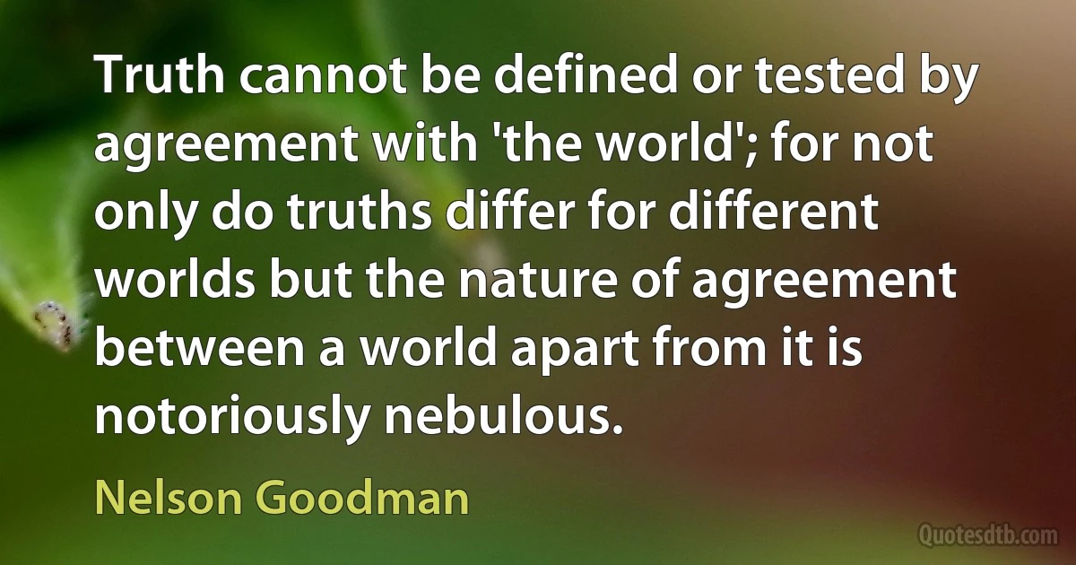 Truth cannot be defined or tested by agreement with 'the world'; for not only do truths differ for different worlds but the nature of agreement between a world apart from it is notoriously nebulous. (Nelson Goodman)