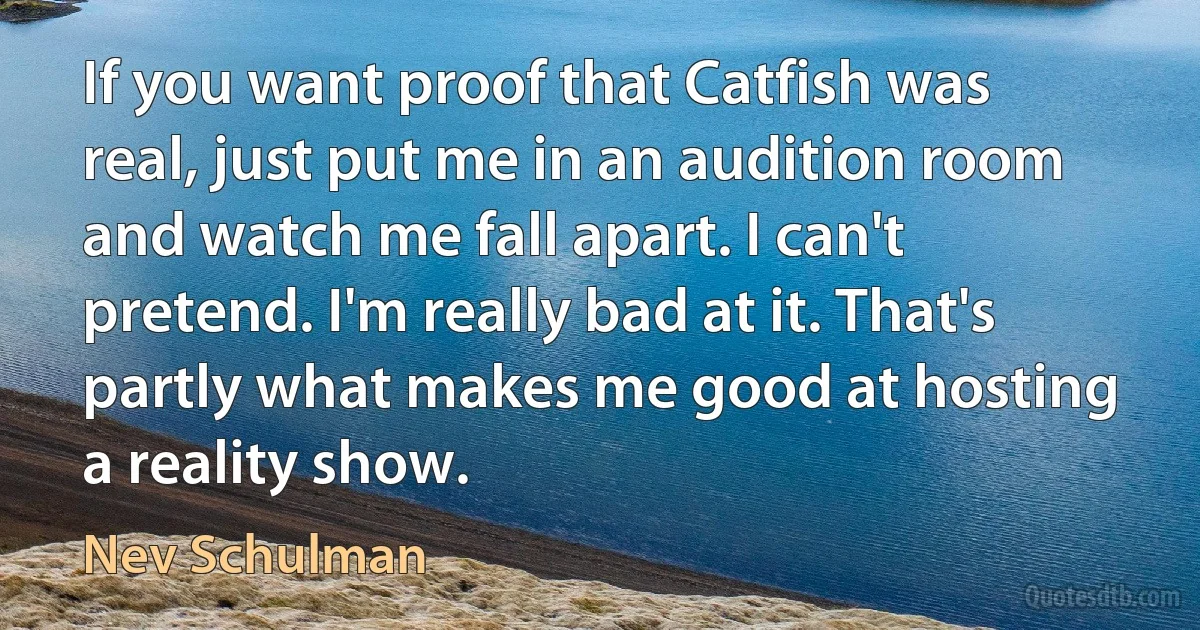 If you want proof that Catfish was real, just put me in an audition room and watch me fall apart. I can't pretend. I'm really bad at it. That's partly what makes me good at hosting a reality show. (Nev Schulman)