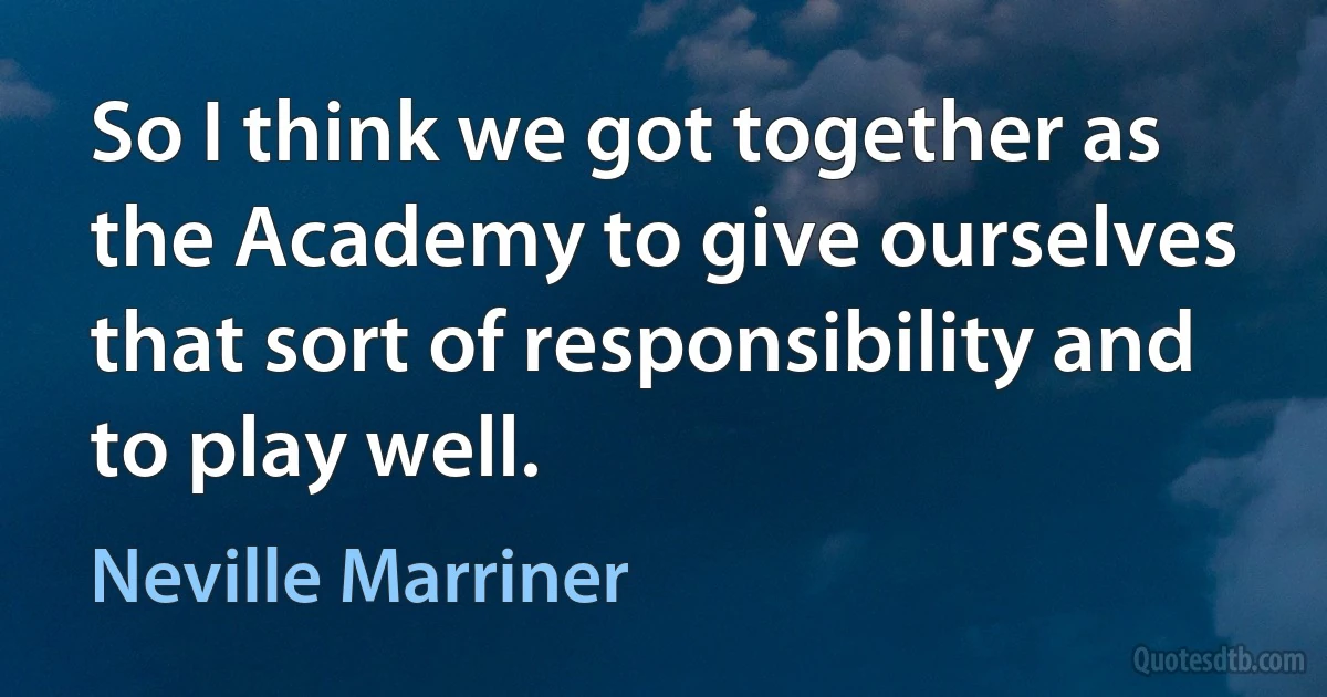 So I think we got together as the Academy to give ourselves that sort of responsibility and to play well. (Neville Marriner)