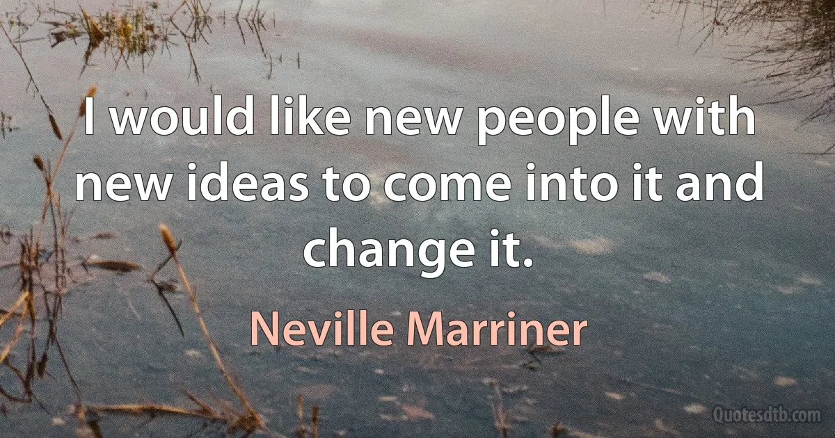 I would like new people with new ideas to come into it and change it. (Neville Marriner)