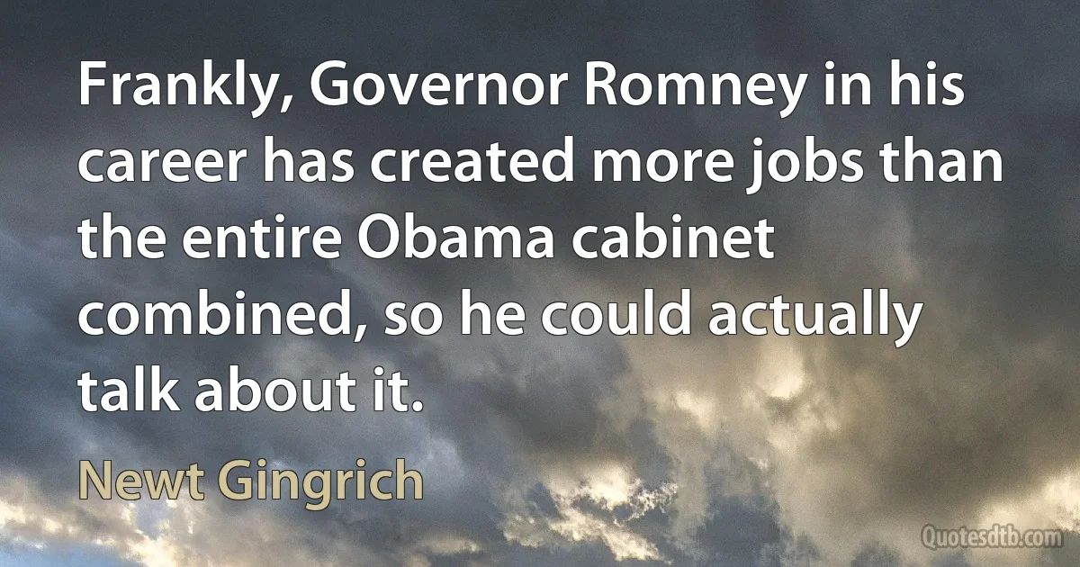 Frankly, Governor Romney in his career has created more jobs than the entire Obama cabinet combined, so he could actually talk about it. (Newt Gingrich)