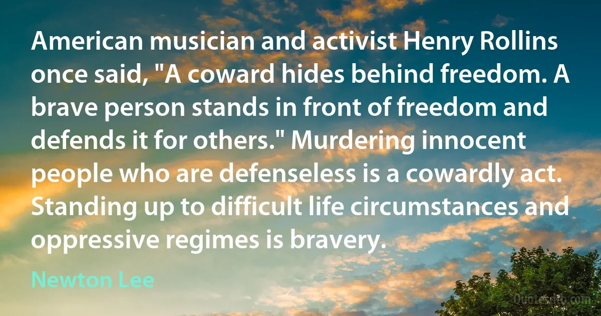 American musician and activist Henry Rollins once said, "A coward hides behind freedom. A brave person stands in front of freedom and defends it for others." Murdering innocent people who are defenseless is a cowardly act. Standing up to difficult life circumstances and oppressive regimes is bravery. (Newton Lee)