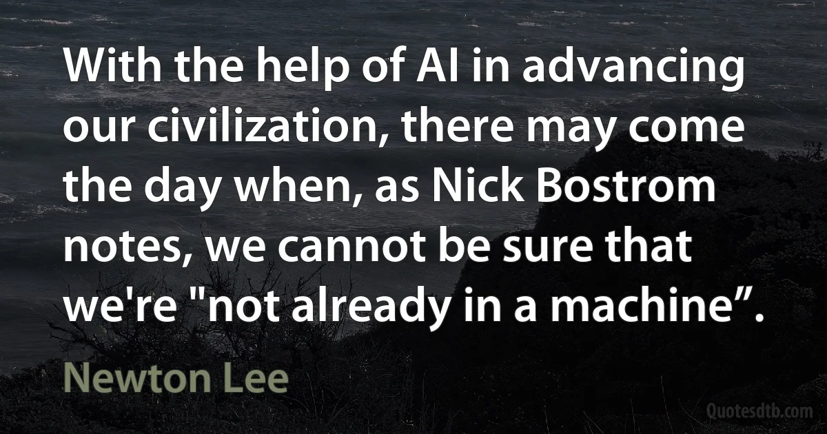 With the help of AI in advancing our civilization, there may come the day when, as Nick Bostrom notes, we cannot be sure that we're "not already in a machine”. (Newton Lee)