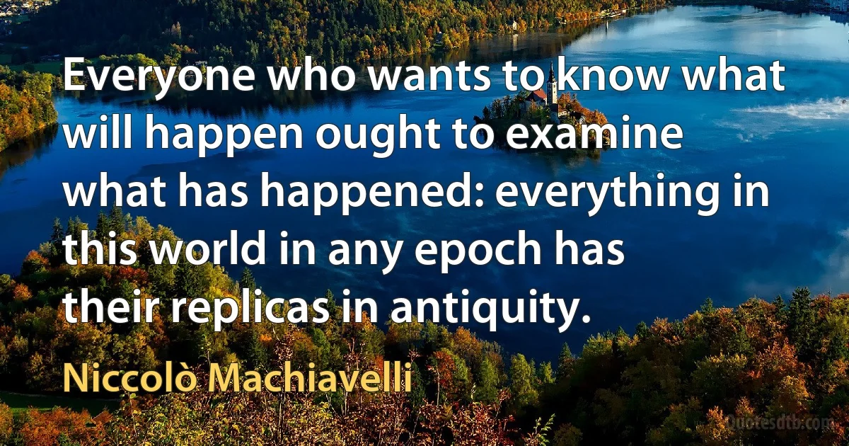 Everyone who wants to know what will happen ought to examine what has happened: everything in this world in any epoch has their replicas in antiquity. (Niccolò Machiavelli)