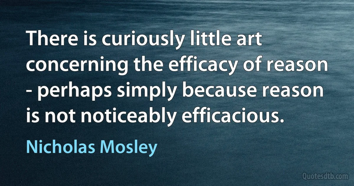 There is curiously little art concerning the efficacy of reason - perhaps simply because reason is not noticeably efficacious. (Nicholas Mosley)