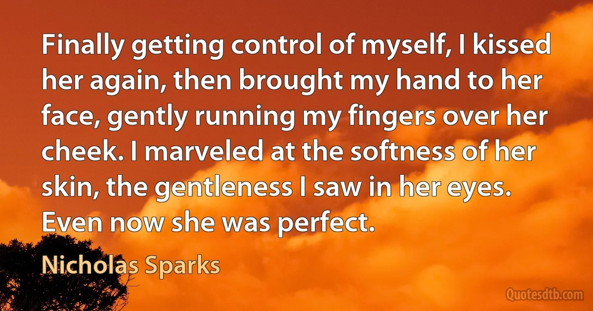 Finally getting control of myself, I kissed her again, then brought my hand to her face, gently running my fingers over her cheek. I marveled at the softness of her skin, the gentleness I saw in her eyes. Even now she was perfect. (Nicholas Sparks)