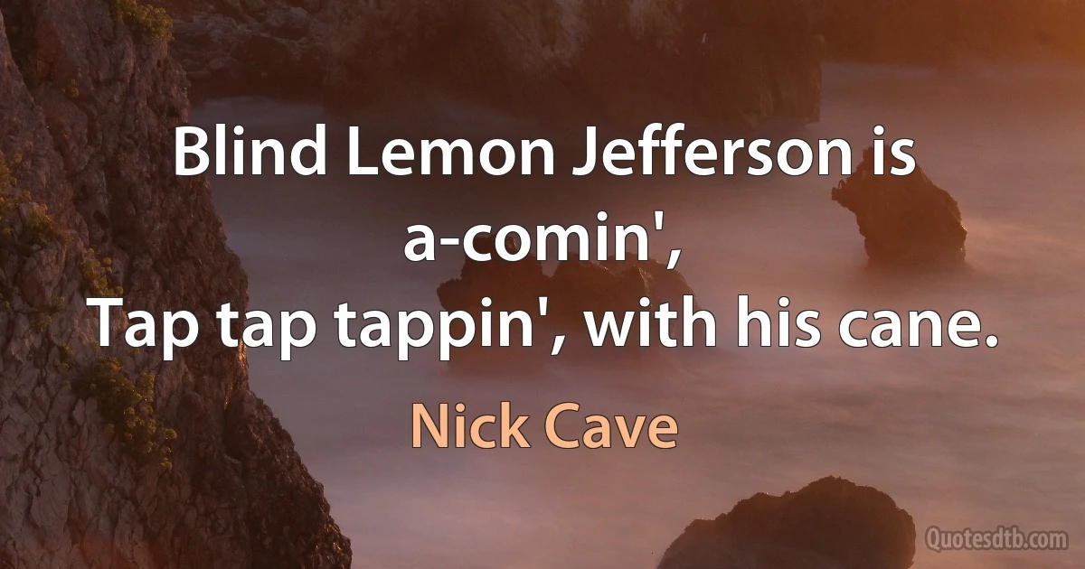 Blind Lemon Jefferson is a-comin',
Tap tap tappin', with his cane. (Nick Cave)