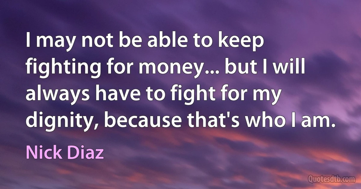 I may not be able to keep fighting for money... but I will always have to fight for my dignity, because that's who I am. (Nick Diaz)