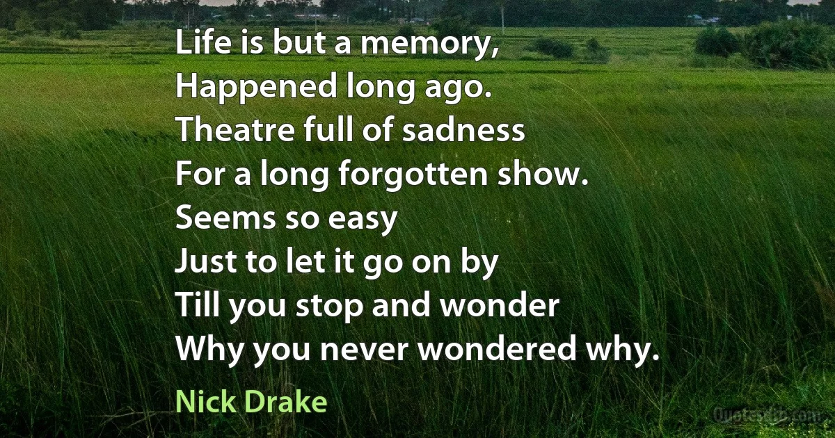 Life is but a memory,
Happened long ago.
Theatre full of sadness
For a long forgotten show.
Seems so easy
Just to let it go on by
Till you stop and wonder
Why you never wondered why. (Nick Drake)