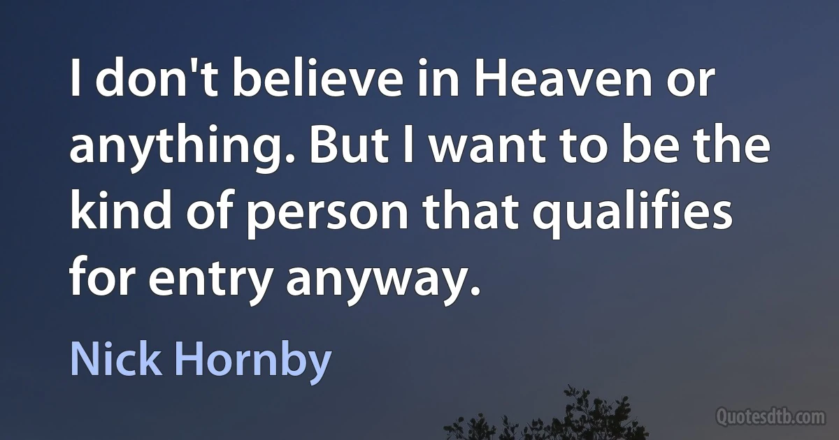 I don't believe in Heaven or anything. But I want to be the kind of person that qualifies for entry anyway. (Nick Hornby)