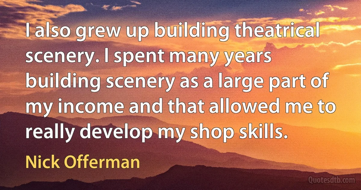 I also grew up building theatrical scenery. I spent many years building scenery as a large part of my income and that allowed me to really develop my shop skills. (Nick Offerman)