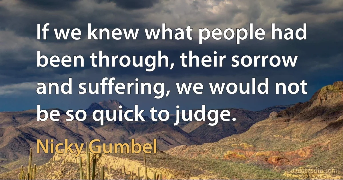 If we knew what people had been through, their sorrow and suffering, we would not be so quick to judge. (Nicky Gumbel)