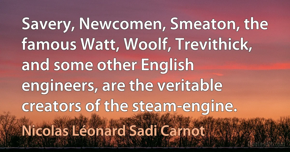 Savery, Newcomen, Smeaton, the famous Watt, Woolf, Trevithick, and some other English engineers, are the veritable creators of the steam-engine. (Nicolas Léonard Sadi Carnot)