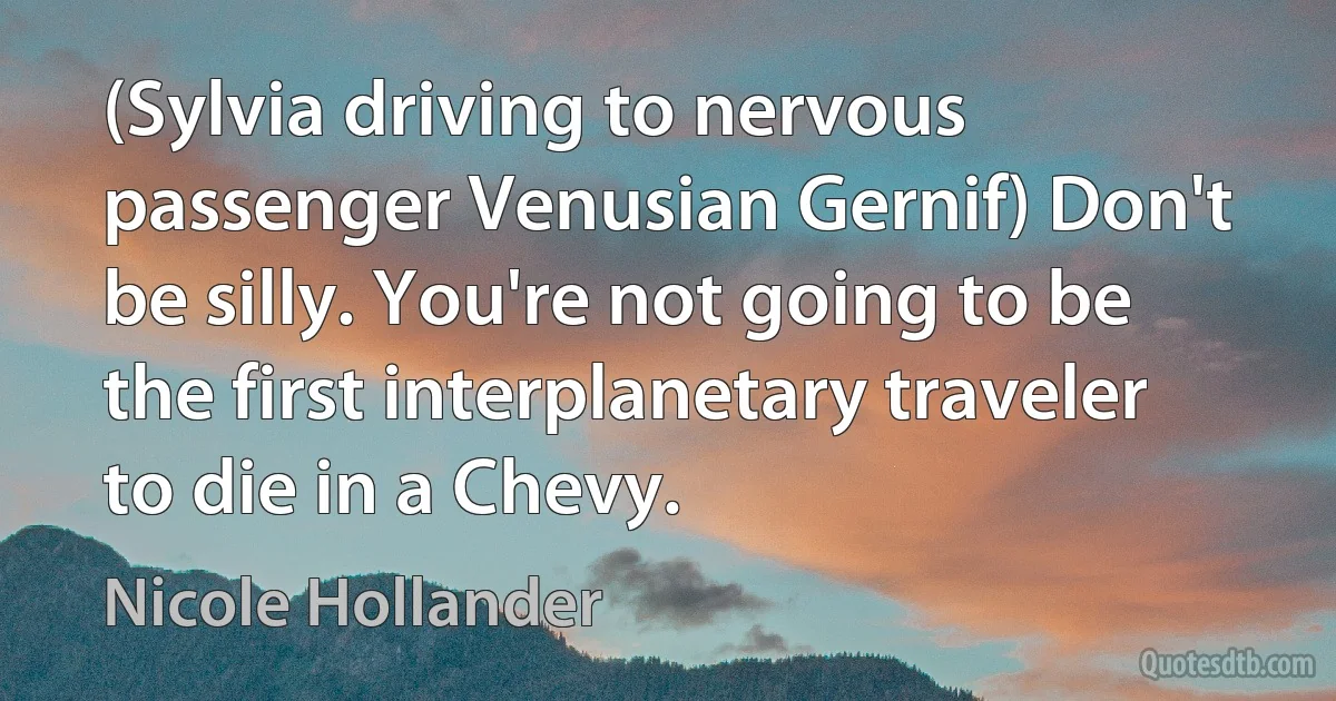 (Sylvia driving to nervous passenger Venusian Gernif) Don't be silly. You're not going to be the first interplanetary traveler to die in a Chevy. (Nicole Hollander)