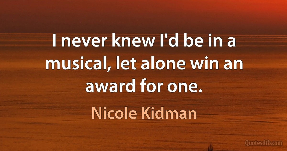 I never knew I'd be in a musical, let alone win an award for one. (Nicole Kidman)