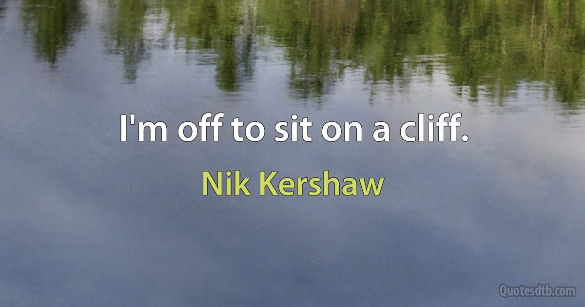 I'm off to sit on a cliff. (Nik Kershaw)