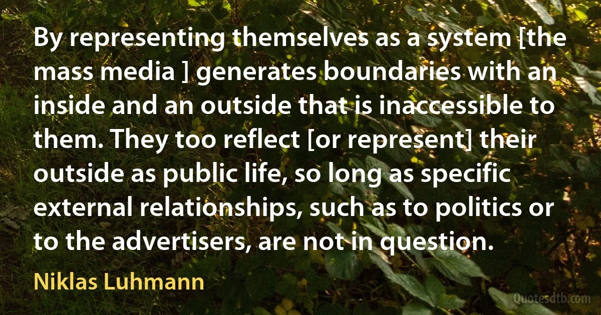 By representing themselves as a system [the mass media ] generates boundaries with an inside and an outside that is inaccessible to them. They too reflect [or represent] their outside as public life, so long as specific external relationships, such as to politics or to the advertisers, are not in question. (Niklas Luhmann)