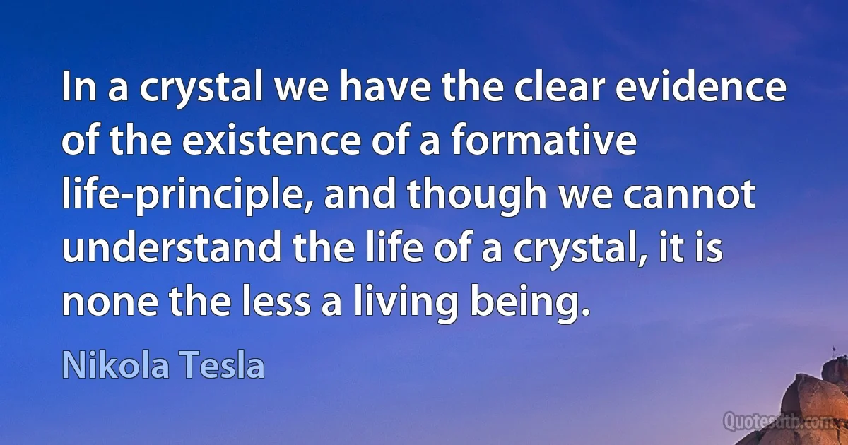 In a crystal we have the clear evidence of the existence of a formative life-principle, and though we cannot understand the life of a crystal, it is none the less a living being. (Nikola Tesla)