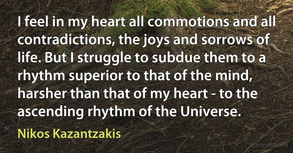 I feel in my heart all commotions and all contradictions, the joys and sorrows of life. But I struggle to subdue them to a rhythm superior to that of the mind, harsher than that of my heart - to the ascending rhythm of the Universe. (Nikos Kazantzakis)