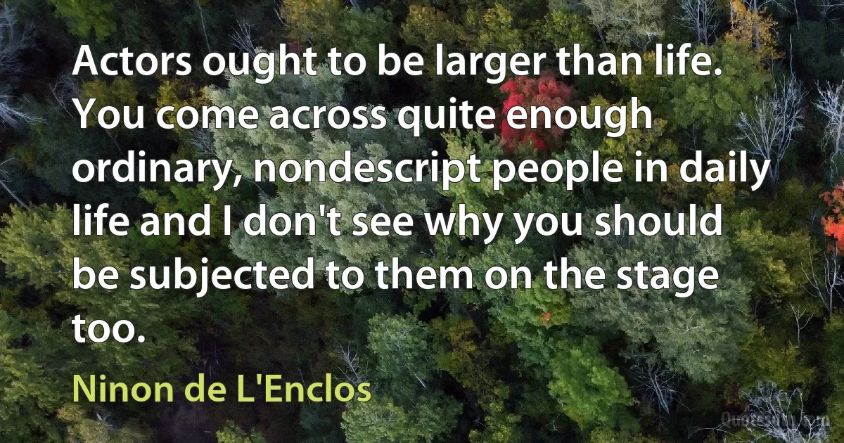 Actors ought to be larger than life. You come across quite enough ordinary, nondescript people in daily life and I don't see why you should be subjected to them on the stage too. (Ninon de L'Enclos)