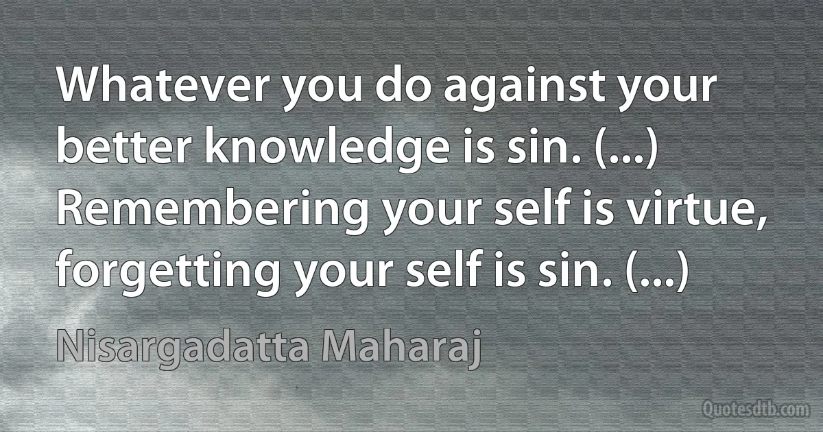 Whatever you do against your better knowledge is sin. (...) Remembering your self is virtue, forgetting your self is sin. (...) (Nisargadatta Maharaj)