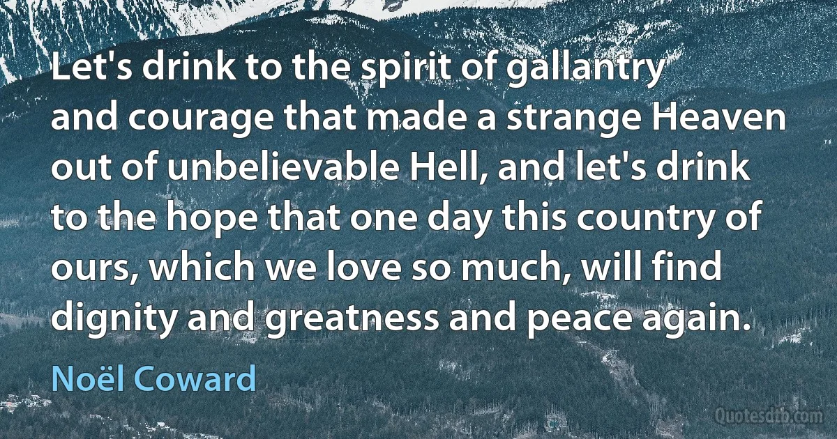 Let's drink to the spirit of gallantry and courage that made a strange Heaven out of unbelievable Hell, and let's drink to the hope that one day this country of ours, which we love so much, will find dignity and greatness and peace again. (Noël Coward)