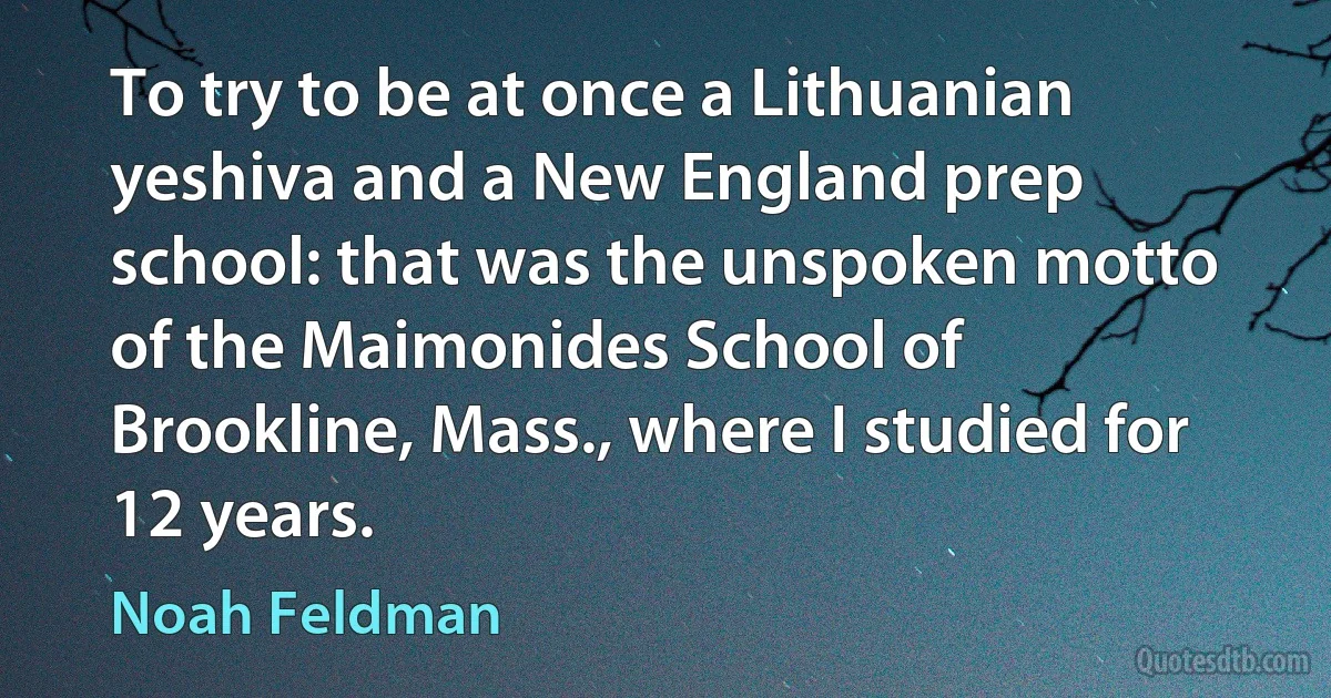 To try to be at once a Lithuanian yeshiva and a New England prep school: that was the unspoken motto of the Maimonides School of Brookline, Mass., where I studied for 12 years. (Noah Feldman)