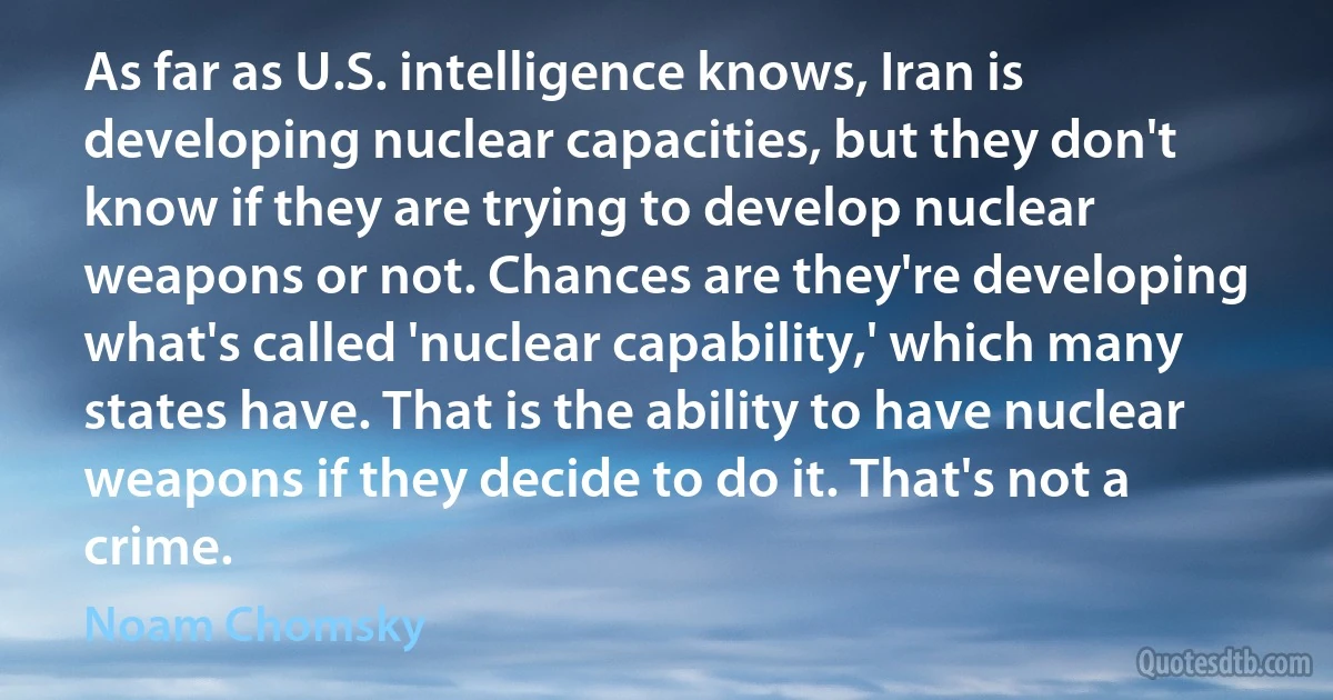 As far as U.S. intelligence knows, Iran is developing nuclear capacities, but they don't know if they are trying to develop nuclear weapons or not. Chances are they're developing what's called 'nuclear capability,' which many states have. That is the ability to have nuclear weapons if they decide to do it. That's not a crime. (Noam Chomsky)